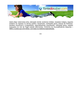 deste artigo: tuberculose ativa, alienação mental, esclerose múltipla, neoplasia maligna, cegueira
posterior ao ingresso no serviço público, hanseníase, cardiopatia grave, doença de Parkinson,
paralisia irreversível e incapacitante, espondiloartrose anquilosante, nefropatia grave, estados
avançados do mal de Paget (osteíte deformante), Síndrome da Imunodeficiência Adquirida –
AIDS, e outras que a lei indicar, com base na medicina especializada.
101
 