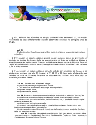 § 2º O servidor não aprovado no estágio probatório será exonerado ou, se estável,
reconduzido ao cargo anteriormente ocupado, observado o disposto no parágrafo único do
art. 29.
Art. 29.
Parágrafo único. Encontrando-se provido o cargo de origem, o servidor será aproveitado
em outro...
§ 3° 0 servidor em estágio probatório poderá exercer quaisquer cargos de provimento em
comissão ou fungoes de diregao, chefia ou assessoramento no órgão ou entidade de lotagao, e
somente podera ser cedido a outro órgão ou entidade para ocupar cargos de Natureza Especial,
cargos de provimento em comissão do Grupo-Diregao e Assessoramento Superiores - DAS, de nfveis
6, 5 e 4, ou equivalentes.
§ 4° Ao servidor em estágio probatório somente poderão ser concedidas as licengas e os
afastamentos previstos nos arts. 81, incisos I a IV, 94, 95 e 96, bem assim afastamento para
participar de curso de formagao decorrente de aprovagao em concurso para outro cargo na
Administragao Pública Federal.
Art. 81. Conceder-se-á ao servidor licença:
I - por motivo de doença em pessoa da família;
II - por motivo de afastamento do cônjuge ou companheiro;
III - para o serviço militar;
IV - para atividade política;
.....................................................................................
Art. 94. Ao servidor investido em mandato eletivo aplicam-se as seguintes disposições:
I - tratando-se de mandato federal, estadual ou distrital, ficará afastado do cargo;
II - investido no mandato de Prefeito, será afastado do cargo, sendo-lhe facultado optar
pela sua remuneração;
III- investido no mandato de vereador:
a) havendo compatibilidade de horário, perceberá as vantagens de seu cargo, sem
prejuízo da remuneração do cargo eletivo;
b) não havendo compatibilidade de horário, será afastado do cargo, sendo-lhe facultado
optar por sua remuneração.
Art. 95. O servidor não poderá ausentar-se do País para estudo ou missão oficial,
sem autorizaqao do Presidente da República, Presidente dos Órgãos do Poder Legislativo e
Presidente do Supremo Tribunal Federal.
 