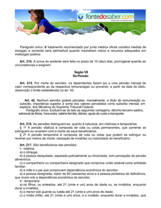 Parágrafo único. 0 tratamento recomendado por junta médica oficial constitui medida de
excegao e somente será admissfvel quando inexistirem meios e recursos adequados em
instituigao pública.
Art. 214. A prova do acidente será feita no prazo de 10 (dez) dias, prorrogável quando as
circunstâncias o exigirem.
Segão VII
Da Pensão
Art. 215. Por morte do servidor, os dependentes fazem jus a uma pensão mensal de
valor correspondente ao da respectiva remuneragao ou provento, a partir da data do óbito,
observado o limite estabelecido no art. 42.
Art. 42. Nenhum servidor poderá perceber, mensalmente, a título de remuneração ou
subsídio, importância superior à soma dos valores percebidos como subsídio mensal, em
espécie, dos Ministros do Supremo Tribunal Federal.
Parágrafo único. Excluem-se do teto as seguintes vantagens: décimo-terceiro salário,
adicional de férias, hora-extra, salário-família, diárias, ajuda de custo e transporte.
Art. 216. As pensões distinguem-se, quanto à natureza, em vitalícias e temporárias.
§ 1º A pensão vitalícia é composta de cota ou cotas permanentes, que somente se
extinguem ou revertem com a morte de seus beneficiários.
§ 2º A pensão temporária é composta de cota ou cotas que podem se extinguir ou
reverter por motivo de morte, cessação de invalidez ou maioridade do beneficiário.
Art. 217. São beneficiários das pensões:
I - vitalícia:
a) o cônjuge;
b) a pessoa desquitada, separada judicialmente ou divorciada, com percepção de pensão
alimentícia;
c) o companheiro ou companheira designado que comprove união estável como entidade
familiar;
d) a mãe e o pai que comprovem dependência econômica do servidor;
e) a pessoa designada, maior de 60 (sessenta) anos e a pessoa portadora de deficiência,
que vivam sob a dependência econômica do servidor;
II - temporária:
a) os filhos, ou enteados, até 21 (vinte e um) anos de idade ou, se inválidos, enquanto
durar a invalidez;
b) o menor sob guarda ou tutela até 21 (vinte e um) anos de idade;
c) o irmão órfão, até 21 (vinte e um) anos, e o inválido, enquanto durar a invalidez, que
 