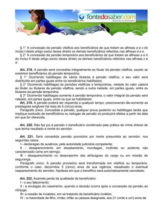 § 1° A concessão de pensão vitalfcia aos beneficiários de que tratam as alfneas a e c do
inciso I deste artigo exclui desse direito os demais beneficiários referidos nas alfneas d e e.
§ 2° A concessão da pensão temporária aos beneficiários de que tratam as alfneas a e b
do inciso II deste artigo exclui desse direito os demais beneficiários referidos nas alfneas c e
d.
Art. 218. A pensão será concedida integralmente ao titular da pensão vitalfcia, exceto se
existirem beneffciários da pensão temporária.
§ 1° Ocorrendo habilitagao de vários titulares à pensão vitalfcia, o seu valor será
distribufdo em partes iguais entre os beneficiários habilitados.
§ 2° Ocorrendo habilitagao às pensões vitalfcias e temporárias, metade do valor caberá
ao titular ou titulares de pensão vitalfcia, sendo a outra metade, em partes iguais, entre os
titulares da pensão temporária.
§ 3° Ocorrendo habilitagao somente à pensão temporária, o valor integral da pensão será
rateado, em partes iguais, entre os que se habilitarem.
Art. 219. A pensão poderá ser requerida a qualquer tempo, prescrevendo tão-somente as
prestagoes exigfveis há mais de 5 (cinco) anos.
Paragrafo único. Concedida a pensão, qualquer prova posterior ou habilitagao tardia que
implique exclusão de beneffciários ou redugao de pensão só produzirá efeitos a partir da data
em que for oferecida.
Art. 220. Não faz jus à pensão o beneficiário condenado pela prática de crime doloso de
que tenha resultado a morte do servidor.
Art. 221. Será concedida pensão provisória por morte presumida ao servidor, nos
seguintes casos:
I - declaragao de ausência, pela autoridade judiciária competente;
II - desaparecimento em desabamento, inundagao, incêndio ou acidente não
caracterizado como em servigo;
III - desaparecimento no desempenho das atribuigoes do cargo ou em missão de
seguranga.
Parágrafo único. A pensão provisória será transformada em vitalfcia ou temporária,
conforme o caso, decorridos 5 (cinco) anos de sua vigência, ressalvado o eventual
reaparecimento do servidor, hipótese em que o beneffcio será automaticamente cancelado.
Art. 222. Acarreta perda da qualidade de beneficiário:
I - o seu falecimento;
II - a anulagao do casamento, quando a decisão ocorra após a concessão da pensão ao
cônjuge;
III- a cessão de invalidez, em se tratando de beneficiário inválido;
IV - a maioridade de filho, irmão, órfão ou pessoa designada, aos 21 (vinte e urn) anos de
 