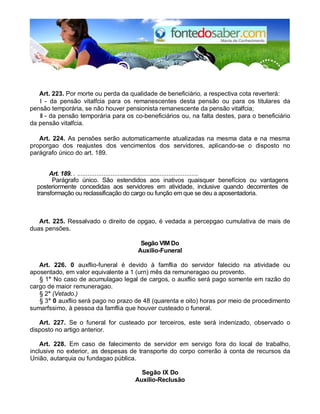 Art. 223. Por morte ou perda da qualidade de beneficiário, a respectiva cota reverterá:
I - da pensão vitalfcia para os remanescentes desta pensão ou para os titulares da
pensão temporária, se não houver pensionista remanescente da pensão vitalfcia;
II - da pensão temporária para os co-beneficiários ou, na falta destes, para o beneficiário
da pensão vitalfcia.
Art. 224. As pensões serão automaticamente atualizadas na mesma data e na mesma
proporgao dos reajustes dos vencimentos dos servidores, aplicando-se o disposto no
parágrafo único do art. 189.
Art. 189. . .....................................................................
Parágrafo único. São estendidos aos inativos quaisquer benefícios ou vantagens
posteriormente concedidas aos servidores em atividade, inclusive quando decorrentes de
transformação ou reclassificação do cargo ou função em que se deu a aposentadoria.
Art. 225. Ressalvado o direito de opgao, é vedada a percepgao cumulativa de mais de
duas pensões.
Segão VIM Do
Auxilio-Funeral
Art. 226. 0 auxflio-funeral é devido à famflia do servidor falecido na atividade ou
aposentado, em valor equivalente a 1 (urn) mês da remuneragao ou provento.
§ 1° No caso de acumulagao legal de cargos, o auxflio será pago somente em razão do
cargo de maior remuneragao.
§ 2° (Vetado.)
§ 3° 0 auxflio será pago no prazo de 48 (quarenta e oito) horas por meio de procedimento
sumarfssimo, à pessoa da famflia que houver custeado o funeral.
Art. 227. Se o funeral for custeado por terceiros, este será indenizado, observado o
disposto no artigo anterior.
Art. 228. Em caso de falecimento de servidor em servigo fora do local de trabalho,
inclusive no exterior, as despesas de transporte do corpo correrão à conta de recursos da
União, autarquia ou fundagao pública.
Segão IX Do
Auxílio-Reclusão
 