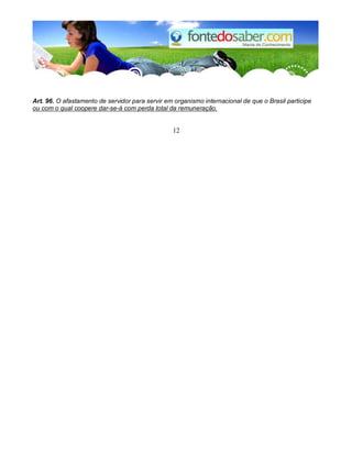 Art. 96. O afastamento de servidor para servir em organismo internacional de que o Brasil participe
ou com o qual coopere dar-se-á com perda total da remuneração.
12
 