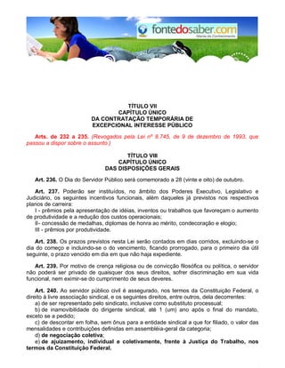 TÍTULO VII
CAPÍTULO ÚNICO
DA CONTRATAÇÃO TEMPORÁRIA DE
EXCEPCIONAL INTERESSE PÚBLICO
Arts. de 232 a 235. (Revogados pela Lei nº 8.745, de 9 de dezembro de 1993, que
passou a dispor sobre o assunto.)
TÍTULO VIII
CAPÍTULO ÚNICO
DAS DISPOSIÇÕES GERAIS
Art. 236. O Dia do Servidor Público será comemorado a 28 (vinte e oito) de outubro.
Art. 237. Poderão ser instituídos, no âmbito dos Poderes Executivo, Legislativo e
Judiciário, os seguintes incentivos funcionais, além daqueles já previstos nos respectivos
planos de carreira:
I - prêmios pela apresentação de idéias, inventos ou trabalhos que favoreçam o aumento
de produtividade e a redução dos custos operacionais;
II- concessão de medalhas, diplomas de honra ao mérito, condecoração e elogio;
III - prêmios por produtividade.
Art. 238. Os prazos previstos nesta Lei serão contados em dias corridos, excluindo-se o
dia do começo e incluindo-se o do vencimento, ficando prorrogado, para o primeiro dia útil
seguinte, o prazo vencido em dia em que não haja expediente.
Art. 239. Por motivo de crença religiosa ou de convicção filosófica ou política, o servidor
não poderá ser privado de quaisquer dos seus direitos, sofrer discriminação em sua vida
funcional, nem eximir-se do cumprimento de seus deveres.
Art. 240. Ao servidor público civil é assegurado, nos termos da Constituição Federal, o
direito à livre associação sindical, e os seguintes direitos, entre outros, dela decorrentes:
a) de ser representado pelo sindicato, inclusive como substituto processual;
b) de inamovibilidade do dirigente sindical, até 1 (um) ano após o final do mandato,
exceto se a pedido;
c) de descontar em folha, sem ônus para a entidade sindical a que for filiado, o valor das
mensalidades e contribuições definidas em assembléia-geral da categoria;
d) de negociação coletiva;
e) de ajuizamento, individual e coletivamente, frente à Justiça do Trabalho, nos
termos da Constituição Federal.
 