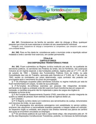 (ADIn n° 492-1-DF, DJ de 12/3/93).
Art. 241. Consideram-se da família do servidor, além do cônjuge e filhos, quaisquer
pessoas que vivam às suas expensas e constem do seu assentamento individual.
Parágrafo único. Equipara-se ao cônjuge a companheira ou companheiro, que comprove união estável
como entidade familiar.
Art. 242. Para os fins desta lei, considera-se sede o município onde a repartição estiver
instalada e onde o servidor tiver exercício, em caráter permanente.
TÍTULO IX
CAPÍTULO ÚNICO
DAS DISPOSIÇÕES TRANSITÓRIAS E FINAIS
Art. 243. Ficam submetidos ao Regime Jurídico instituído por esta lei, na qualidade de
servidores públicos, os servidores dos Poderes da União, dos ex-Territórios, das autarquias
inclusive as em regime especial, e das fundações públicas, regidos pela Lei nº 1.711, de 28
de outubro de 1952 – Estatuto dos Funcionários Públicos Civis da União, ou pela
Consolidação das Leis do Trabalho, aprovada pelo Decreto-Lei nº 5.452, de 1º de maio de
1943, exceto os contratados por prazo determinado, cujos contratos não poderão ser
prorrogados após o vencimento do prazo de prorrogação.
§ 1º Os empregos ocupados pelos servidores incluídos no regime instituído por esta lei
ficam transformados em cargos, na data de sua publicação.
§ 2º As funções de confiança exercidas por pessoas não integrantes de tabela
permanente do órgão ou entidade onde têm exercício ficam transforma-das em cargos em
comissão, e mantidas enquanto não for implantado o plano de cargos dos órgãos ou
entidades na forma da lei.
§ 3º As Funções de Assessoramento Superior (FAS), exercidas por servidor integrante de
quadro ou tabela de pessoal, ficam extintas na data da vigência desta Lei.
§ 4º (Vetado.)
§ 5º O Regime Jurídico desta Lei é extensivo aos serventuários da Justiça, remunerados
com recursos da União, no que couber.
§ 6º Os empregados dos servidores estrangeiros com estabilidade no serviço público,
enquanto não adquirirem a nacionalidade brasileira passarão a integrar tabela em extinção,
do respectivo órgão ou entidade, sem prejuízo dos direitos inerentes aos planos de carreira
aos quais se encontrem vinculados os empregos.
§ 7º Os servidores públicos de que trata o caput deste artigo, não amparados pelo art. 19
do Ato das Disposições Constitucionais Transitórias, poderão, no interesse da Administração
 