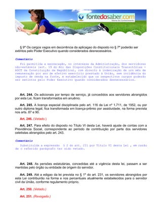 § 9° Os cargos vagos em decorrência da aplicagao do disposto no § 7° poderão ser
extintos pelo Poder Executivo quando considerados desnecessários.
Comentário
Foi permitida a exoneragão, no interesse da Administração, dos servidores
não-estáveis (art. 19 do Ato das Disposições Constitucionais Transitórias -
ADCT da Constituição da República), com direito à indenização de urn mês de
remuneração por ano de efetivo exerclcio prestado à União, sem incidência do
imposto de renda na fonte, e estabelecido que os respectivos cargos poderão
ser extintos pelo Poder Executivo quando considerados desnecessários.
Art. 244. Os adicionais por tempo de serviço, já concedidos aos servidores abrangidos
por esta Lei, ficam transformados em anuênio.
Art. 245. A licença especial disciplinada pelo art. 116 da Lei nº 1.711, de 1952, ou por
outro diploma legal, fica transformada em licença-prêmio por assiduidade, na forma prevista
nos arts. 87 e 90.
Art. 246. (Vetado.)
Art. 247. Para efeito do disposto no Título VI desta Lei, haverá ajuste de contas com a
Previdência Social, correspondente ao período de contribuição por parte dos servidores
celetistas abrangidos pelo art. 243.
Comentário
Substituída a expressão § 2 do art. 231 por Título VI desta Lei , em razão
de o referido parágrafo ter sido vetado.
Art. 248. As pensões estatutárias, concedidas até a vigência desta lei, passam a ser
mantidas pelo órgão ou entidade de origem do servidor.
Art. 249. Até a edigao da lei prevista no § 1° do art. 231, os servidores abrangidos por
esta Lei contribuirão na forma e nos percentuais atualmente estabelecidos para o servidor
civil da União, conforme regulamento próprio.
Art. 250. (Vetado.)
Art. 251. (Revogado.)
 
