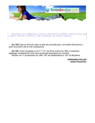 Passaram a ser submetidos ao RJU os servidores do BACEN, tendo em vista que
o Banco Central do Brasil é uma autarquia, em regime especial.
Art. 252. Esta Lei entra em vigor na data de sua publicacao, com efeitos financeiros a
partir do primeiro dia do mês subseqüente.
Art. 253. Ficam revogadas a Lei n° 1.711, de 28 de outubro de 1952, e respectiva
legislagao complementar, bem como as demais disposigoes em contrário.
Brasília, em 11 de dezembro de 1990, 169° da Independência e 102° da República.
FERNANDO COLLOR
Jarbas Passarinho
 