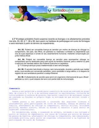 § 5° 0 estágio probatório ficará suspenso durante as licengas e os afastamentos previstos
nos arts. 83, 84, § 1°, 86 e 96, bem assim na hipótese de participagao em curso de formagao
e será retomado a partir do término do impedimento.
Art. 83. Poderá ser concedida licença ao servidor por motivo de doença do cônjuge ou
companheiro, dos pais, dos filhos, do padrasto ou madrasta e enteado ou dependente que
viva às suas expensas e conste do seu assentamento funcional, mediante comprovação por
junta médica oficial.
Art. 84. Poderá ser concedida licença ao servidor para acompanhar cônjuge ou
companheiro que foi deslocado para outro ponto do território nacional, para o exterior ou para
o exercício de mandato eletivo dos Poderes Executivo e Legislativo.
§ 1º A licença será por prazo indeterminado e sem remuneração.
Art. 86. O servidor terá direito a licença, sem remuneração, durante o período que mediar
entre a sua escolha em convenção partidária, como candidato a cargo eletivo, e à véspera do
registro de sua candidatura perante a Justiça Eleitoral.
Art. 96. O afastamento de servidor para servir em organismo internacional de que o Brasil
participe ou com o qual coopere dar-se-á com perda total da remuneração.
Comentário
Passou a ser permitida a cessão para o exercício de cargo em comissão do grupo
DAS, de níveis 6, 5 e 4, e de natureza especial ou equivalentes, inclusive em
outros poderes ou esferas de governo, bem assim o exercício de quaisquer cargos
em comissão ou funções no próprio órgão ou entidade em que estiver lotado o
servidor
Também passou a ser permitida a concessão das seguintes licenças e
afastamentos: para participação em curso de formação, doença em pessoa da
família, afastamento do cônjuge ou companheiro, serviço militar, atividade
política, mandato eletivo, estudo ou missão no exterior e para servir em
organismo internacional.
Foi estabelecida, ainda, a suspensão do estágio, retomada a sua contagem a
partir do término do impedimento, nos casos de licenças por motivo de doença
em pessoa da família, afastamento do cônjuge ou companheiro, sem remuneração,
atividade política, para servir em organismo internacional e na hipótese de
participação em curso de formação.
 