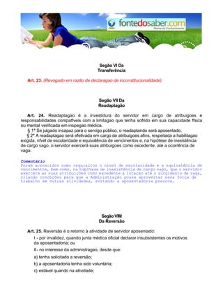 Segão VI Da
Transferência
Art. 23. (Revogado em razão de declaragao de inconstitucionalidade).
Segão VII Da
Readaptagão
Art. 24. Readaptagao é a investidura do servidor em cargo de atribuigoes e
responsabilidades compatfveis com a limitagao que tenha sofrido em sua capacidade ffsica
ou mental verificada em inspegao médica.
§ 1° Se julgado incapaz para o servigo público, o readaptando será aposentado.
§ 2° A readaptagao será efetivada em cargo de atribuigoes afins, respeitada a habilitagao
exigida, nfvel de escolaridade e equivalência de vencimentos e, na hipótese de inexistência
de cargo vago, o servidor exercerá suas atribuigoes como excedente, até a ocorrência de
vaga.
Comentário
Foram acrescidos como requisitos o nível de escolaridade e a equivalência de
vencimentos, bem como, na hipótese de inexistência de cargo vago, que o servidor
exercerá as suas atribuições como excedente à lotação até o surgimento de vaga,
criando condições para que a Administração possa aproveitar essa força de
trabalho em outras atividades, evitando a aposentadoria precoce.
Segão VIM
Da Reversão
Art. 25. Reversão é o retorno à atividade de servidor aposentado:
I - por invalidez, quando junta médica oficial declarar insubsistentes os motivos
da aposentadoria; ou
II- no interesse da administragao, desde que:
a) tenha solicitado a reversão;
b) a aposentadoria tenha sido voluntária;
c) estável quando na atividade;
 