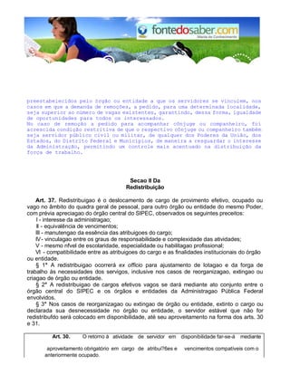 preestabelecidos pelo órgão ou entidade a que os servidores se vinculem, nos
casos em que a demanda de remoções, a pedido, para uma determinada localidade,
seja superior ao número de vagas existentes, garantindo, dessa forma, igualdade
de oportunidades para todos os interessados.
No caso de remoção a pedido para acompanhar cônjuge ou companheiro, foi
acrescida condição restritiva de que o respectivo cônjuge ou companheiro também
seja servidor público civil ou militar, de qualquer dos Poderes da União, dos
Estados, do Distrito Federal e Municípios, de maneira a resguardar o interesse
da Administração, permitindo um controle mais acentuado na distribuição da
força de trabalho.
Secao II Da
Redistribuição
Art. 37. Redistribuigao é o deslocamento de cargo de provimento efetivo, ocupado ou
vago no âmbito do quadra geral de pessoal, para outro órgão ou entidade do mesmo Poder,
com prévia apreciagao do órgão central do SIPEC, observados os seguintes preceitos:
I - interesse da administragao;
II - equivalência de vencimentos;
III - manutengao da essência das atribuigoes do cargo;
IV- vinculagao entre os graus de responsabilidade e complexidade das atividades;
V - mesmo nfvel de escolaridade, especialidade ou habilitagao profissional;
VI - compatibilidade entre as atribuigoes do cargo e as finalidades institucionais do órgão
ou entidade.
§ 1° A redistribuigao ocorrerá ex officio para ajustamento de lotagao e da forga de
trabalho às necessidades dos servigos, inclusive nos casos de reorganizagao, extingao ou
criagao de órgão ou entidade.
§ 2° A redistribuigao de cargos efetivos vagos se dará mediante ato conjunto entre o
órgão central do SIPEC e os órgãos e entidades da Administragao Pública Federal
envolvidos.
§ 3° Nos casos de reorganizagao ou extingao de órgão ou entidade, extinto o cargo ou
declarada sua desnecessidade no órgão ou entidade, o servidor estável que não for
redistribufdo será colocado em disponibilidade, até seu aproveitamento na forma dos arts. 30
e 31.
Art. 30. O retorno à atividade de servidor em disponibilidade far-se-á mediante
aproveitamento obrigatório em cargo de atribui?6es e vencimentos compatíveis com o
anteriormente ocupado.
 