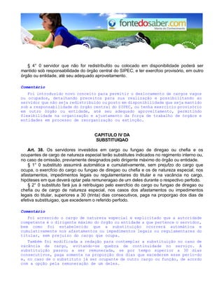 § 4° 0 servidor que não for redistribufdo ou colocado em disponibilidade poderá ser
mantido sob responsabilidade do órgão central do SIPEC, e ter exercfcio provisório, em outro
órgão ou entidade, até seu adequado aproveitamento.
Comentário
Foi introduzido novo conceito para permitir o deslocamento de cargos vagos
ou ocupados, detalhando preceitos para sua realização e possibilitando ao
servidor que não seja redistribuído ou posto em disponibilidade que seja mantido
sob a responsabilidade do órgão central do SIPEC, ou tenha exercício provisório
em outro órgão ou entidade, até seu adequado aproveitamento, permitindo
flexibilidade na organização e ajustamento da força de trabalho de órgãos e
entidades em processo de reorganização ou extinção.
CAPlTULO IV DA
SUBSTITUIQAO
Art. 38. Os servidores investidos em cargo ou fungao de diregao ou chefia e os
ocupantes de cargo de natureza especial terão substitutes indicados no regimento interno ou,
no caso de omissão, previamente designados pelo dirigente máximo do órgão ou entidade.
§ 1° 0 substituto assumirá automática e cumulativamente, sem prejufzo do cargo que
ocupa, o exercfcio do cargo ou fungao de diregao ou chefia e os de natureza especial, nos
afastamentos, impedimentos legais ou regulamentares do titular e na vacância no cargo,
hipóteses em que deverá optar pela remuneragao de urn deles durante o respectivo perfodo.
§ 2° 0 substituto fará jus à retribuigao pelo exercfcio do cargo ou fungao de diregao ou
chefia ou de cargo de natureza especial, nos casos dos afastamentos ou impedimentos
legais do titular, superiores a 30 (trinta) dias consecutivos, paga na proporgao dos dias de
efetiva substituigao, que excederem o referido perfodo.
Comentário
Foi acrescido o cargo de natureza especial e explicitado que a autoridade
competente é o dirigente máximo do órgão ou entidade a que pertence o servidor,
bem como foi estabelecido que a substituição ocorrerá automática e
cumulativamente nos afastamentos ou impedimentos legais ou regulamentares do
titular, sem prejuízo do cargo que ocupa.
Também foi modificada a redação para contemplar a substituição no caso de
vacância de cargo, evitando-se quebra de continuidade no serviço. A
substituição passou a ser remunerada, se por tempo superior a 30 dias
consecutivos, paga somente na proporção dos dias que excederem esse perío-do
e, no caso de o substituto já ser ocupante de outro cargo ou função, de acordo
com a opção pela remuneração de um deles.
 