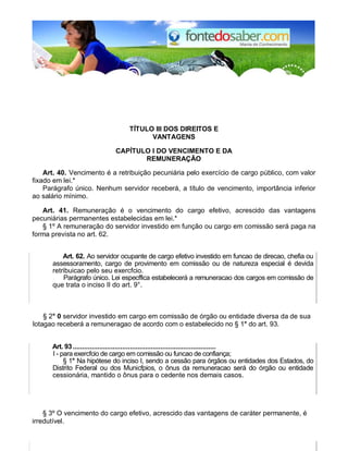 TÍTULO III DOS DIREITOS E
VANTAGENS
CAPÍTULO I DO VENCIMENTO E DA
REMUNERAÇÃO
Art. 40. Vencimento é a retribuição pecuniária pelo exercício de cargo público, com valor
fixado em lei.*
Parágrafo único. Nenhum servidor receberá, a título de vencimento, importância inferior
ao salário mínimo.
Art. 41. Remuneração é o vencimento do cargo efetivo, acrescido das vantagens
pecuniárias permanentes estabelecidas em lei.*
§ 1º A remuneração do servidor investido em função ou cargo em comissão será paga na
forma prevista no art. 62.
Art. 62. Ao servidor ocupante de cargo efetivo investido em funcao de direcao, chefia ou
assessoramento, cargo de provimento em comissão ou de natureza especial é devida
retribuicao pelo seu exercfcio.
Parágrafo único. Lei especffica estabelecerá a remuneracao dos cargos em comissão de
que trata o inciso II do art. 9°.
§ 2° 0 servidor investido em cargo em comissão de órgão ou entidade diversa da de sua
lotagao receberá a remuneragao de acordo com o estabelecido no § 1° do art. 93.
Art. 93...........................................................................
I - para exercfcio de cargo em comissão ou funcao de confiança;
§ 1° Na hipótese do inciso I, sendo a cessão para órgãos ou entidades dos Estados, do
Distrito Federal ou dos Municfpios, o ônus da remuneracao será do órgão ou entidade
cessionária, mantido o ônus para o cedente nos demais casos.
§ 3º O vencimento do cargo efetivo, acrescido das vantagens de caráter permanente, é
irredutível.
 