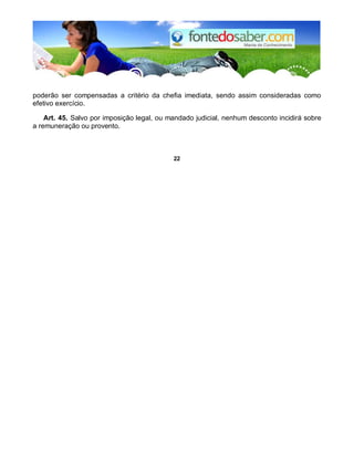 poderão ser compensadas a critério da chefia imediata, sendo assim consideradas como
efetivo exercício.
Art. 45. Salvo por imposição legal, ou mandado judicial, nenhum desconto incidirá sobre
a remuneração ou provento.
22
 