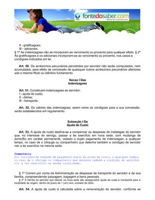 II - gratificagoes;
III - adicionais.
§ 1° As indenizagoes não se incorporam ao vencimento ou provento para qualquer efeito. § 2°
As gratificagoes e os adicionais incorporam-se ao vencimento ou provento, nos casos e
condigoes indicados em lei.
Art. 50. Os acréscimos pecuniários percebidos por servidor não serão computados, nem
acumulados, para efeito de concessão de quaisquer outros acréscimos pecuniários ulteriores
sob o mesmo tftulo ou idêntico fundamento.
Secao I Das
Indenizagoes
Art. 51. Constituem indenizagoes ao servidor:
I - ajuda de custo;
II - diárias;
III - transporte.
Art. 52. Os valores das indenizagoes, assim como as condigoes para a sua concessão,
serão estabelecidos em regulamento.
Subseção I Da
Ajuda de Custo
Art. 53. A ajuda de custo destina-se a compensar as despesas de instalagao do servidor
que, no interesse do servigo, passar a ter exercfcio em nova sede, com mudanga de
domicflio em caráter permanente, vedado o duplo pagamento de indenizagao, a qualquer
tempo, no caso de o cônjuge ou companheiro que detenha também a condigao de servidor
vier a ter exercfcio na mesma sede.
Comentário
Foi introduzida vedação de pagamento duplo da ajuda de custo, a qualquer tempo,
no caso de o cônjuge ou companheiro que detenha também a condição de servidor
vir a ter exercício na mesma localidade.
§ 1º Correm por conta da Administração as despesas de transporte do servidor e de sua
família, compreendendo passagem, bagagem e bens pessoais.
§ 2º À família do servidor que falecer na nova sede são assegurados ajuda de custo e transporte para a
localidade de origem, dentro do prazo de 1 (um) ano, contado do óbito.
Art. 54. A ajuda de custo é calculada sobre a remuneração do servidor, conforme se
 