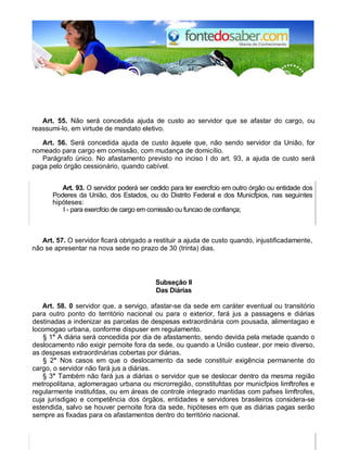 Art. 55. Não será concedida ajuda de custo ao servidor que se afastar do cargo, ou
reassumi-lo, em virtude de mandato eletivo.
Art. 56. Será concedida ajuda de custo àquele que, não sendo servidor da União, for
nomeado para cargo em comissão, com mudança de domicílio.
Parágrafo único. No afastamento previsto no inciso I do art. 93, a ajuda de custo será
paga pelo órgão cessionário, quando cabível.
Art. 93. O servidor poderá ser cedido para ter exercfcio em outro órgão ou entidade dos
Poderes da União, dos Estados, ou do Distrito Federal e dos Municfpios, nas seguintes
hipóteses:
I - para exercfcio de cargo em comissão ou funcao de confiança;
Art. 57. O servidor ficará obrigado a restituir a ajuda de custo quando, injustificadamente,
não se apresentar na nova sede no prazo de 30 (trinta) dias.
Subseção II
Das Diárias
Art. 58. 0 servidor que, a servigo, afastar-se da sede em caráter eventual ou transitório
para outro ponto do território nacional ou para o exterior, fará jus a passagens e diárias
destinadas a indenizar as parcelas de despesas extraordinária com pousada, alimentagao e
locomogao urbana, conforme dispuser em regulamento.
§ 1° A diária será concedida por dia de afastamento, sendo devida pela metade quando o
deslocamento não exigir pernoite fora da sede, ou quando a União custear, por meio diverso,
as despesas extraordinárias cobertas por diárias.
§ 2° Nos casos em que o deslocamento da sede constituir exigência permanente do
cargo, o servidor não fará jus a diárias.
§ 3° Também não fará jus a diárias o servidor que se deslocar dentro da mesma região
metropolitana, aglomeragao urbana ou microrregião, constitufdas por municfpios limftrofes e
regularmente institufdas, ou em áreas de controle integrado mantidas com pafses limftrofes,
cuja jurisdigao e competência dos órgãos, entidades e servidores brasileiros considera-se
estendida, salvo se houver pernoite fora da sede, hipóteses em que as diárias pagas serão
sempre as fixadas para os afastamentos dentro do território nacional.
 