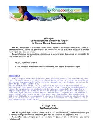 Subseção I
Da Retribuição pelo Exercício de Fungao
de Direção, Chefia e Assessoramento
Art. 62. Ao servidor ocupante de cargo efetivo investido em fungao de diregao, chefia ou
assessoramento, cargo de provimento em comissão ou de natureza especial é devida
retribuigao pelo seu exercício.
Paragrafo único. Lei especffica estabelecerá a remuneragao dos cargos em comissão de
que trata o inc. II do art. 9°.
Art. 9° A nomeacao far-se-á:
II - em comissão, inclusive na condicao de interino, para cargos de confiança vagos.
Comentário
Alterado para "retribuição" com a finalidade de dissociar o conceito de urna
gratificação estática pelo exercício de um cargo ou função de confiança
ad nutum, implementando novo conceito baseado na retribuição pecunia.ria
devida pelo seu exercício.
Foram suprimidos os §§ 1 e 5 , tendo sido extinta a incorporação da
retribuição pelo exercício de função de direção, chefia ou assessoramento,
cargo de provimento em comissão ou de natureza especial. Foi mantida a
importância paga em razão da referida incorporação, a partir de 11/11/97,
como vantagem pessoal nominalmente identificada, sujeita exclusivamente à
atualização decorrente da revisão geral da remuneração dos servidores
públicos federals e asssegurado o direito à incorporação ou atualização de
parcela ao servidor que, nesta data, tiver cumprido os requisitos para a
sua concessão ou atualização.__________________________________________
Subseção II Da
Gratificação Natalina
Art. 63. A gratificagao natalina corresponde a 1/12 (um doze avos) da remuneragao a que
o servidor fizer jus no mês de dezembro, por mês de exercício no respectivo ano.
Parágrafo único. A fragao igual ou superior a 15 (quinze) dias será considerada como
mês integral.
 