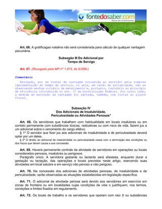Art. 66. A gratificagao natalina não será considerada para cálculo de qualquer vantagem
pecuniária.
Subsegão III Do Adicional por
Tempo de Servigo
Art. 67. (Revogado pela MP n° 1.815, de 5/3/99.)
Comentário
Revogado, por se tratar de vantagem concedida ao servidor pela simples
implementação do tempo de serviço, ou seja, em razão da antigüidade, não se
observando nenhum critério de merecimento e, portanto, contrário ao princípio
de eficiência introduzido no art. 37 da Constituição Federal. Por outro lado,
a medida de extinção da vantagem foi adotada, também, com vistas ao ajuste
fiscal.
Subseção IV
Dos Adicionais de Insalubridade,
Periculosidade ou Atividades Penosas*
Art. 68. Os servidores que trabalhem com habitualidade em locais insalubres ou em
contato permanente com substâncias tóxicas, radioativas ou com risco de vida, fazem jus a
um adicional sobre o vencimento do cargo efetivo.
§ 1º O servidor que fizer jus aos adicionais de insalubridade e de periculosidade deverá
optar por um deles.
§ 2º O direito ao adicional de insalubridade ou periculosidade cessa com a eliminação das condições ou
dos riscos que deram causa a sua concessão.
Art. 69. Haverá permanente controle da atividade de servidores em operações ou locais
considerados penosos, insalubres ou perigosos.
Parágrafo único. A servidora gestante ou lactante será afastada, enquanto durar a
gestação ou lactação, das operações e locais previstos neste artigo, exercendo suas
atividades em local salubre e em serviço não penoso e não perigoso.
Art. 70. Na concessão dos adicionais de atividades penosas, de insalubridade e de
periculosidade, serão observadas as situações estabelecidas em legislação específica.
Art. 71. O adicional de atividade penosa será devido aos servidores em exercício em
zonas de fronteira ou em localidades cujas condições de vida o justifiquem, nos termos,
condições e limites fixados em regulamento.
Art. 72. Os locais de trabalho e os servidores que operam com raio X ou substâncias
 