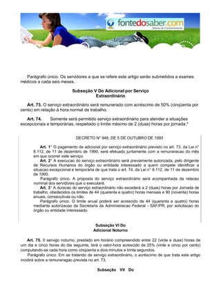 Parágrafo único. Os servidores a que se refere este artigo serão submetidos a exames
médicos a cada seis meses.
Subseção V Do Adicional por Serviço
Extraordinário
Art. 73. O serviço extraordinário será remunerado com acréscimo de 50% (cinqüenta por
cento) em relação à hora normal de trabalho.
Art. 74. Somente será permitido serviço extraordinário para atender a situações
excepcionais e temporárias, respeitado o limite máximo de 2 (duas) horas por jornada.*
DECRETO N° 948, DE 5 DE OUTUBRO DE 1993
Art. 1° O pagamento de adicional por serviço extraordinário previsto no art. 73, da Lei n°
8.112, de 11 de dezembro de 1990, será efetuado juntamente com a remuneracao do mês
em que ocorrer este serviço.
Art. 2° A execucao do serviço extraordinário será previamente autorizada, pelo dirigente
de Recursos Humanos do órgão ou entidade interessado a quern compete identificar a
situacao excepcional e temporária de que trata o art. 74, da Lei n° 8.112, de 11 de dezembro
de 1990.
Parágrafo único. A proposta do serviço extraordinário será acompanhada da relacao
nominal dos servidores que o executará.
Art. 3° A duracao do serviço extraordinário não excederá a 2 (duas) horas por Jornada de
trabalho, obedecidos os limites de 44 (quarenta e quatro) horas mensais e 90 (noventa) horas
anuais, consecutivas ou não.
Parágrafo único. O limite anual poderá ser acrescido de 44 (quarenta e quatro) horas
mediante autorizacao da Secretaria da Administracao Federal - SAF/PR, por solicitacao do
órgão ou entidade interessado.
Subseção VI Do
Adicional Noturno
Art. 75. 0 servigo noturno, prestado em horário compreendido entre 22 (vinte e duas) horas de
urn dia e cinco horas do dia seguinte, terá o valor-hora acrescido de 25% (vinte e cinco por cento)
computando-se cada hora como cinqüenta e dois minutos e trinta segundos.
Parágrafo único. Em se tratando de servigo extraordinário, o acréscimo de que trata este artigo
incidirá sobre a remuneragao prevista no art. 73.
Subseção VII Do
 