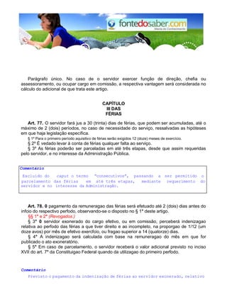 Parágrafo único. No caso de o servidor exercer função de direção, chefia ou
assessoramento, ou ocupar cargo em comissão, a respectiva vantagem será considerada no
cálculo do adicional de que trata este artigo.
CAPÍTULO
III DAS
FÉRIAS
Art. 77. O servidor fará jus a 30 (trinta) dias de férias, que podem ser acumuladas, até o
máximo de 2 (dois) períodos, no caso de necessidade do serviço, ressalvadas as hipóteses
em que haja legislação específica.
§ 1º Para o primeiro período aquisitivo de férias serão exigidos 12 (doze) meses de exercício.
§ 2º É vedado levar à conta de férias qualquer falta ao serviço.
§ 3º As férias poderão ser parceladas em até três etapas, desde que assim requeridas
pelo servidor, e no interesse da Administração Pública.
Comentário
Excluído do caput o termo “consecutivos”, passando a ser permitido o
parcelamento das férias em até três etapas, mediante requerimento do
servidor e no interesse da Administragão.
Art. 78. 0 pagamento da remuneragao das férias será efetuado até 2 (dois) dias antes do
infcio do respectivo perfodo, observando-se o disposto no § 1° deste artigo.
§§ 1° e 2° (Revogados.)
§ 3° 0 servidor exonerado do cargo efetivo, ou em comissão, perceberá indenizagao
relativa ao perfodo das férias a que tiver direito e ao incompleto, na proporgao de 1/12 (um
doze avos) por mês de efetivo exercfcio, ou fragao superior a 14 (quatorze) dias.
§ 4° A indenizagao será calculada com base na remuneragao do mês em que for
publicado o ato exoneratório.
§ 5° Em caso de parcelamento, o servidor receberá o valor adicional previsto no inciso
XVII do art. 7° da Constituigao Federal quando da utilizagao do primeiro perfodo.
Comentário
Previsto o pagamento da indenização de férias ao servidor exonerado, relativo
 