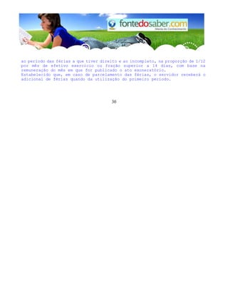 ao período das férias a que tiver direito e ao incompleto, na proporção de 1/12
por mês de efetivo exercício ou fração superior a 14 dias, com base na
remuneração do mês em que for publicado o ato exoneratório.
Estabelecido que, em caso de parcelamento das férias, o servidor receberá o
adicional de férias quando da utilização do primeiro período.
30
 