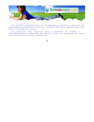 Foi incluído o dependente que viva às expensas do servidor e conste dos seus
assentamentos funcionais e excluído o parente afim até o segundo grau civil
para a concessão da licença.
Foi acrescida como requisito para a concessão da licença a
impossihilidade de compensação de horário. O prazo de remuneração da licença
foi reduzido para 30 dias, podendo ser
32
 