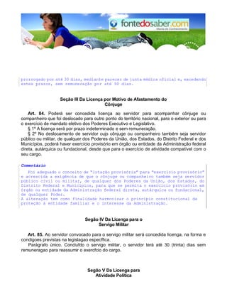 prorrogado por até 30 dias, mediante parecer de junta médica oficial e, excedendo
estes prazos, sem remuneração por até 90 dias.
Seção III Da Licença por Motivo de Afastamento do
Cônjuge
Art. 84. Poderá ser concedida licença ao servidor para acompanhar cônjuge ou
companheiro que foi deslocado para outro ponto do território nacional, para o exterior ou para
o exercício de mandato eletivo dos Poderes Executivo e Legislativo.
§ 1º A licença será por prazo indeterminado e sem remuneração.
§ 2º No deslocamento de servidor cujo cônjuge ou companheiro também seja servidor
público ou militar, de qualquer dos Poderes da União, dos Estados, do Distrito Federal e dos
Municípios, poderá haver exercício provisório em órgão ou entidade da Administração federal
direta, autárquica ou fundacional, desde que para o exercício de atividade compatível com o
seu cargo.
Comentário
Foi adequado o conceito de “lotação provisória” para “exercício provisório”
e acrescida a exigência de que o cônjuge ou companheiro também seja servidor
público civil ou militar, de qualquer dos Poderes da União, dos Estados, do
Distrito Federal e Municípios, para que se permita o exercício provisório em
órgão ou entidade da Administração federal direta, autárquica ou fundacional,
de qualquer Poder.
A alteração tem como finalidade harmonizar o princípio constitucional de
proteção à entidade familiar e o interesse da Administração.
Segão IV Da Licenga para o
Servigo Militar
Art. 85. Ao servidor convocado para o servigo militar será concedida licenga, na forma e
condigoes previstas na legislagao especffica.
Parágrafo único. Conclufdo o servigo militar, o servidor terá até 30 (trinta) dias sem
remuneragao para reassumir o exercfcio do cargo.
Segão V Da Licenga para
Atividade Política
 