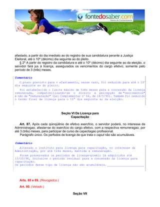afastado, a partir do dia imediato ao do registro de sua candidatura perante a Justiça
Eleitoral, até o 10º (décimo) dia seguinte ao do pleito.
§ 2º A partir do registro da candidatura e até o 10º (décimo) dia seguinte ao da eleição, o
servidor fará jus à licença, assegurados os vencimentos do cargo efetivo, somente pelo
período de 3 (três) meses.
Comentário
O prazo previsto para o afastamento, nesse caso, foi reduzido para até o 10o
dia seguinte ao do pleito.
Foi estabelecido o limite máximo de três meses para a concessão da licença
remunerada, compatibilizando-se o direito à percepção de "vencimentos"
e não de "remuneração" (Lei Complementar no
64, de 18/5/90). Também foi reduzido
o termo final da licença para o 10° dia seguinte ao da eleição.
Seção VI Da Licença para
Capacitação
Art. 87. Após cada qüinqüênio de efetivo exercfcio, o servidor poderá, no interesse da
Administragao, afastar-se do exercfcio do cargo efetivo, com a respectiva remuneragao, por
até 3 (três) meses, para participar de curso de capacitagao profissional.
Parágrafo único. Os perfodos de licenga de que trata o caput não são acumuláveis.
Comentário
Alterado o instituto para licenga para capacitagão, no interesse da
Administragão, por até três meses, mantida a remuneragão.
Foram preservados os períodos de licenga-premio já adquiridos até
15/10/96, inclusive o período residual para a concessão da licença para
capacitação.
Os períodos desse tipo de licença não são acumuláveis. _____________________
Arts. 88 e 89. (Revogados.)
Art. 90. (Vetado.)
Seção VII
 
