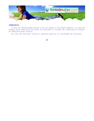 Comentário
0 ônus da remuneragão passou a ser do órgão ou entidade cedente, no caso de
cessão para exercício de cargo em comissão ou função de confiança em órgãos
da Administração direta.
No caso de servidor cedido a empresa pública ou sociedade de economia
36
 