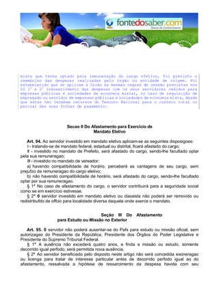 mista que tenha optado pela remuneração do cargo efetivo, foi previsto o
reembolso das despesas realizadas pelo órgão ou entidade de origem. Foi
estabelecido que se aplicam à União as mesmas regras de cessão previstas nos
§§ 1o
e 2o
(ressarcimento das despesas com os seus servidores cedidos para
empresas públicas e sociedades de economia mista), no caso de requisição de
empregado ou servidor de empresas públicas e sociedades de economia mista, desde
que estas não recebam recursos do Tesouro Nacional para o custeio total ou
parcial das suas folhas de pagamento.
Secao II Do Afastamento para Exercício de
Mandato Eletivo
Art. 94. Ao servidor investido em mandato eletivo aplicam-se as seguintes disposigoes:
I - tratando-se de mandato federal, estadual ou distrital, ficará afastado do cargo;
II - investido no mandato de Prefeito, será afastado do cargo, sendo-lhe facultado optar
pela sua remuneragao;
III - investido no mandato de vereador:
a) havendo compatibilidade de horário, perceberá as vantagens de seu cargo, sem
prejufzo da remuneragao do cargo eletivo;
b) não havendo compatibilidade de horário, será afastado do cargo, sendo-lhe facultado
optar por sua remuneragao.
§ 1° No caso de afastamento do cargo, o servidor contribuirá para a seguridade social
como se em exercício estivesse.
§ 2° 0 servidor investido em mandato eletivo ou classista não poderá ser removido ou
redistribufdo de offcio para localidade diversa daquela onde exerce o mandato.
Seção III Do Afastamento
para Estudo ou Missão no Exterior
Art. 95. 0 servidor não poderá ausentar-se do Pafs para estudo ou missão oficial, sem
autorizagao do Presidente da República, Presidente dos Órgãos do Poder Legislative e
Presidente do Supremo Tribunal Federal.
§ 1° A ausência não excederá quatro anos, e finda a missão ou estudo, somente
decorrido igual perfodo, será permitida nova ausência.
§ 2° Ao servidor beneficiado pelo disposto neste artigo não será concedida exoneragao
ou licenga para tratar de interesse particular antes de decorrido perfodo igual ao do
afastamento, ressalvada a hipótese de ressarcimento da despesa havida com seu
 