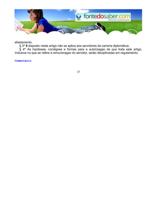 afastamento.
§ 3° 0 disposto neste artigo não se aplica aos servidores da carreira diplomática.
§ 4° As hipóteses, condigoes e formas para a autorizagao de que trata este artigo,
inclusive no que se refere à remuneragao do servidor, serão disciplinadas em regulamento.
Comentário
37
 