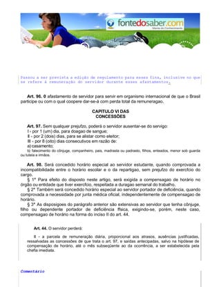 Passou a ser prevista a edição de regulamento para esses fins, inclusive no que
se refere à remuneração do servidor durante esses afastamentos.
Art. 96. 0 afastamento de servidor para servir em organismo internacional de que o Brasil
participe ou com o qual coopere dar-se-á com perda total da remuneragao.
CAPlTULO VI DAS
CONCESSÕES
Art. 97. Sem qualquer prejufzo, poderá o servidor ausentar-se do servigo:
I - por 1 (urn) dia, para doagao de sangue;
II - por 2 (dois) dias, para se alistar como eleitor;
III - por 8 (oito) dias consecutivos em razão de:
a) casamento;
b) falecimento do cônjuge, companheiro, pais, madrasta ou padrasto, filhos, enteados, menor sob guarda
ou tutela e irmãos.
Art. 98. Será concedido horário especial ao servidor estudante, quando comprovada a
incompatibilidade entre o horário escolar e o da repartigao, sem prejufzo do exercfcio do
cargo.
§ 1° Para efeito do disposto neste artigo, será exigida a compensagao de horário no
órgão ou entidade que tiver exercfcio, respeitada a duragao semanal do trabalho.
§ 2° Também será concedido horário especial ao servidor portador de deficiência, quando
comprovada a necessidade por junta médica oficial, independentemente de compensagao de
horário.
§ 3° As disposigoes do parágrafo anterior são extensivas ao servidor que tenha cônjuge,
filho ou dependente portador de deficiência ffsica, exigindo-se, porém, neste caso,
compensagao de horário na forma do inciso II do art. 44.
Art. 44. O servidor perderá:
II - a parcela de remuneração diária, proporcional aos atrasos, ausências justificadas,
ressalvadas as concessões de que trata o art. 97, e saídas antecipadas, salvo na hipótese de
compensação de horário, até o mês subseqüente ao da ocorrência, a ser estabelecida pela
chefia imediata.
Comentário
 