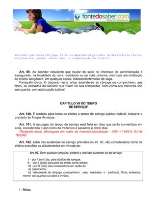 servidor que tenha cônjuge, filho ou dependente portador de deficiência física,
exigindo-se, porém, neste caso, a compensação de horário.
Art. 99. Ao servidor estudante que mudar de sede no interesse da administração é
assegurada, na localidade da nova residência ou na mais próxima, matrícula em instituição
de ensino congênere, em qualquer época, independentemente de vaga.
Parágrafo único. O disposto neste artigo estende-se ao cônjuge ou companheiro, aos
filhos, ou enteados do servidor que vivam na sua companhia, bem como aos menores sob
sua guarda, com autorização judicial.
CAPÍTULO VII DO TEMPO
DE SERVIÇO*
Art. 100. É contado para todos os efeitos o tempo de servigo público federal, inclusive o
prestado às Forgas Armadas.
Art. 101. A apuragao do tempo de servigo será feita em dias que serão convertidos em
anos, considerado o ano como de trezentos e sessenta e cinco dias.
Parágrafo único. (Revogado em razão de inconstitucionalidade - ADIn n° 609-6, DJ de
16/2/96).
Art. 102. Além das ausências ao servigo previstas no art. 97, são considerados como de
efetivo exercfcio os afastamentos em virtude de:
Art. 97. Sem qualquer prejuízo, poderá o servidor ausentar-se do serviço:
I - por 1 (um) dia, para doa?ao de sangue;
II - por 2 (dois) dias para se alistar como eleitor;
III - por 8 (oito) dias consecutivos em razão de:
a) casamento;
b) falecimento do cônjuge, companheiro, pais, madrasta o
u
padrasto, filhos, enteados,
menor sob guarda ou tutela e irmãos.
I - férias;
 