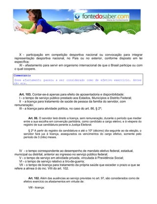X - participação em competição desportiva nacional ou convocação para integrar
representação desportiva nacional, no País ou no exterior, conforme disposto em lei
específica;
XI - afastamento para servir em organismo internacional de que o Brasil participe ou com
o qual coopere.
Comentário
Esse afastamento passou a ser considerado como de efetivo exercício. Antes
não era.
Art. 103. Contar-se-á apenas para efeito de aposentadoria e disponibilidade:
I - o tempo de serviço público prestado aos Estados, Municípios e Distrito Federal;
II - a licença para tratamento de saúde de pessoa da família do servidor, com
remuneração;
III - a licença para atividade política, no caso do art. 86, § 2º;
Art. 86. O servidor terá direito a licença, sem remuneração, durante o período que mediar
entre a sua escolha em convenção partidária, como candidato a cargo eletivo, e à véspera do
registro de sua candidatura perante a Justiça Eleitoral.
§ 2º A partir do registro da candidatura e até o 10º (décimo) dia seguinte ao da eleição, o
servidor fará jus à licença, assegurados os vencimentos do cargo efetivo, somente pelo
período de 3 (três) meses.
IV - o tempo correspondente ao desempenho de mandato eletivo federal, estadual,
municipal ou distrital, anterior ao ingresso no serviço público federal;
V - o tempo de serviço em atividade privada, vinculada à Previdência Social;
VI - o tempo de serviço relativo a tiro-de-guerra;
VII - o tempo de licença para tratamento da própria saúde que exceder o prazo a que se
refere a alínea b do inc. VIII do art. 102.
Art. 102. Além das ausências ao serviço previstas no art. 97, são considerados como de
efetivo exercício os afastamentos em virtude de:
VIII - licença:
 