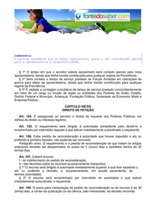 Comentário
O período excedente aos 24 meses cumulativos, passa a ser considerado apenas
para a aposentadoria e disponibilidade.
§ 1º O tempo em que o servidor esteve aposentado será contado apenas para nova
aposentadoria, desde que tenha havido contribuição para qualquer regime da Previdência.
§ 2º Será contado o tempo de serviço prestado às Forças Armadas em operações de
guerra para efeito de aposentadoria, desde que tenha havido contribuição para qualquer
regime da Previdência.
§ 3º É vedada a contagem cumulativa de tempo de serviço prestado concomitantemente
em mais de um cargo ou função de órgão ou entidades dos Poderes da União, Estado,
Distrito Federal e Município, Autarquia, Fundação Pública, Sociedade de Economia Mista e
Empresa Pública.
CAPÍTULO VIII DO
DIREITO DE PETIÇÃO
Art. 104. É assegurado ao servidor o direito de requerer aos Poderes Públicos, em
defesa de direito ou interesse legítimo.
Art. 105. O requerimento será dirigido à autoridade competente para decidi-lo e
encaminhado por intermédio daquela a que estiver imediatamente subordinado o requerente.
Art. 106. Cabe pedido de reconsideração à autoridade que houver expedido o ato ou
proferido a primeira decisão, não podendo ser renovado.
Parágrafo único. O requerimento e o pedido de reconsideração de que tratam os artigos
anteriores deverão ser despachados no prazo de 5 (cinco) dias e decididos dentro de 30
(trinta) dias.
Art. 107. Caberá recurso:
I - do indeferimento do pedido de reconsideração;
II - das decisões sobre os recursos sucessivamente interpostos.
§ 1º O recurso será dirigido à autoridade imediatamente superior à que tiver expedido o
ato ou proferido a decisão, e, sucessivamente, em escala ascendente, às
demais autoridades.
§ 2º O recurso será encaminhado por intermédio da autoridade a que estiver
imediatamente subordinado o requerente.
Art. 108. O prazo para interposição de pedido de reconsideração ou de recurso é de 30
(trinta) dias, a contar da publicação ou da ciência, pelo interessado, da decisão recorrida.
 