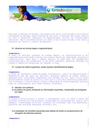 que liga o servidor ao Estado, com respeito às leis e instituições e zelo pelos
interesses do Estado, identificando-se com eles. O servidor que atuar contra
os fins e objetivos legítimos da Administração incorre em infidelidade
funcional. Não é lealdade pessoal ao chefe e sim à insti-tuição a que serve.
Consiste em “vestir a camisa da empresa”.
III - observar as normas legais e regulamentares;
Comentário
É dever do servidor conhecer as normas legais, as constitucionais e as
regulamentares para poder nortear sua conduta dentro da legalidade, princípio
constitucional, pelo qual o agente público só pode agir nos parâmetros
limítrofes que a lei estabelece. É seu dever conhecer, observar, divulgar as
normas e manter-se atualizado em relação a elas.
IV - cumprir as ordens superiores, exceto quando manifestamente ilegais;
Comentário
O dever de obediência advém do poder hierárquico, típico da Administração.
Obediência que não deve ser absoluta, acatando somente as ordens legais,
emanadas pela autoridade competente, nos ditames da Lei. Este inciso está
estreitamente ligado ao anterior, visto que é o servidor subalterno quem deve
ter a clareza e o discernimento (sobre a legalidade da ordem recebida), advindo
este do conhecimento, pois quem conhece, reconhece.
V - atender com presteza:
a) ao público em geral, prestando as informações requeridas, ressalvadas as protegidas
por sigilo;
Comentário
É direito constitucional o acesso a informações (art. 5o
, XIV) e dever do
servidor fornecê-las com presteza, ressalvadas as protegidas por sigilo, por
exemplo: investigação policial, proposta de licitação (até sua abertura),
assuntos que envolvam segurança nacional, etc.
b) à expedigao de certidões requeridas para defesa de direito ou esclarecimento de
situagoes de interesse pessoal;
Comentário
 