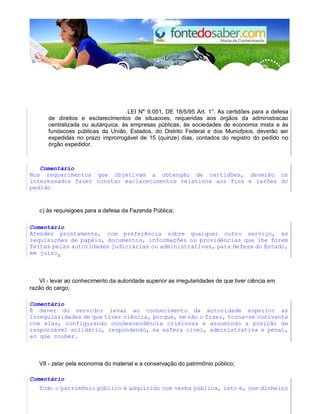 LEI N° 9.051, DE 18/5/95 Art. 1°. As certidões para a defesa
de direitos e esclarecimentos de situacoes, requeridas aos órgãos da administracao
centralizada ou autárquica, às empresas públicas, às sociedades de economia mista e às
fundacoes públicas da União, Estados, do Distrito Federal e dos Municfpios, deverão ser
expedidas no prazo improrrogável de 15 (quinze) dias, contados do registro do pedido no
órgão expedidor.
Comentário
Nos requerimentos que objetivam a obtengão de certidões, deverão os
interessados fazer constar esclarecimentos relativos aos fins e razões do
pedido
c) às requisigoes para a defesa da Fazenda Pública;
Comentário
Atender prontamente, com preferência sobre qualquer outro serviço, às
requisições de papéis, documentos, informações ou providências que lhe forem
feitas pelas autoridades judiciárias ou administrativas, para defesa do Estado,
em juízo.
VI - levar ao conhecimento da autoridade superior as irregularidades de que tiver ciência em
razão do cargo;
Comentário
É dever do servidor levar ao conhecimento da autoridade superior as
irregularidades de que tiver ciência, porque, se não o fizer, torna-se conivente
com elas, configurando condescendência criminosa e assumindo a posição de
responsável solidário, respondendo, na esfera cível, administrativa e penal,
ao que couber.
VII - zelar pela economia do material e a conservação do patrimônio público;
Comentário
Todo o patrimônio público é adquirido com verba pública, isto é, com dinheiro
 