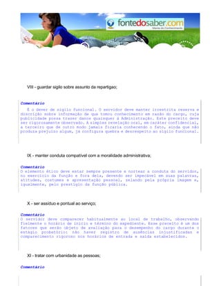 VIII - guardar sigilo sobre assunto da repartigao;
Comentário
É o dever de sigilo funcional. O servidor deve manter irrestrita reserva e
discrição sobre informação de que tomou conhecimento em razão do cargo, cuja
publicidade possa trazer danos quaisquer à Administração. Este preceito deve
ser rigorosamente observado. A simples revelação oral, em caráter confidencial,
a terceiro que de outro modo jamais ficaria conhecendo o fato, ainda que não
produza prejuízo algum, já configura quebra e desrespeito ao sigilo funcional.
IX - manter conduta compatível com a moralidade administrativa;
Comentário
O elemento ético deve estar sempre presente e nortear a conduta do servidor,
no exercício da função e fora dela, devendo ser impecável em suas palavras,
atitudes, costumes e apresentação pessoal, zelando pela própria imagem e,
igualmente, pelo prestígio da função pública.
X - ser assíduo e pontual ao serviço;
Comentário
O servidor deve comparecer habitualmente ao local de trabalho, observando
fielmente o horário de início e término do expediente. Esse preceito é um dos
fatores que serão objeto de avaliação para o desempenho do cargo durante o
estágio probatório: não haver registro de ausências injustificadas e
comparecimento rigoroso nos horários de entrada e saída estabelecidos.
XI - tratar com urbanidade as pessoas;
Comentário
 