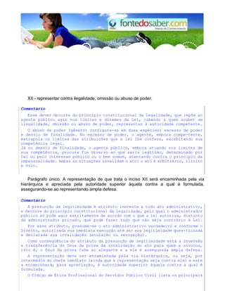 XII - representar contra ilegalidade, omissão ou abuso de poder.
Comentário
Esse dever decorre do princípio constitucional da legalidade, que impõe ao
agente público agir nos limites e ditames da Lei, cabendo a quem souber de
ilegalidade, omissão ou abuso de poder, representar à autoridade competente.
O abuso de poder (gênero) configura-se em duas espécies: excesso de poder
e desvio de finalidade. No excesso de poder, o agente, embora compe-tente,
extrapola os limites das atribuições que a lei lhe confere, exorbitando sua
competência legal.
Já no desvio de finalidade, o agente público, embora atuando nos limites de
sua competência, procura fim diverso ao que seria legítimo, determinado por
lei ou pelo interesse público ou o bem comum, atentando contra o princípio da
impessoalidade. Ambas as situações invalidam o ato: o ato é arbitrário, ilícito
e nulo.
Parágrafo único. A representação de que trata o inciso XII será encaminhada pela via
hierárquica e apreciada pela autoridade superior àquela contra a qual é formulada,
assegurando-se ao representando ampla defesa.
Comentário
A presunção de legitimidade é atributo inerente a todo ato administrativo,
e decorre do princípio constitucional da legalidade, pelo qual o administrador
público só pode agir estritamente de acordo com o que a lei autoriza, distinto
do administrador privado, que pode fazer tudo que não seja contrário à Lei.
Por esse atributo, presume-se o ato administrativo verdadeiro e conforme o
Direito, autorizada sua imediata execução até ser sua legitimidade ques-tionada
e declarada sua invalidação (anulação ou revogação).
Como conseqüência do atributo da presunção de legitimidade está a inversão
e transferência do ônus da prova da invalidação do ato para quem a invocou,
isto é, o ônus da prova cabe ao alegante e a ele é assegurada ampla defesa.
A representação deve ser encaminhada pela via hierárquica, ou seja, por
intermédio do chefe imediato (ainda que a representação seja contra ele) e este
a encaminhará, para apreciação, à autoridade superior àquela contra a qual é
formulada.
O Código de Ética Profissional do Servidor Público Civil lista os principais
 