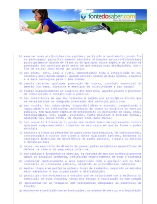 b) exercer suas atribuições com rapidez, perfeição e rendimento, pondo fim
ou procurando prioritariamente resolver situações procras-tinatórias,
principalmente diante de filas ou de qualquer outra espécie de atraso na
prestação dos serviços pelo setor em que exerça suas atribuições, com o
fim de evitar dano moral ao usuário;
c) ser probo, reto, leal e justo, demonstrando toda a integridade do seu
caráter, escolhendo sempre, quando estiver diante de duas opções, a melhor
e a mais vantajosa para o bem comum;
d) jamais retardar qualquer prestação de contas, condição essencial da
gestão dos bens, direitos e serviços de coletividade a seu cargo;
e) tratar cuidadosamente os usuários dos serviços, aperfeiçoando o processo
de comunicação e contato com o público;
f) ter consciência de que seu trabalho é regido por princípios éticos que
se materializam na adequada prestação dos serviços públicos;
g) ser cortês, ter urbanidade, disponibilidade e atenção, respeitando a
capacidade e as limitações individuais de todos os usuários do serviço
público, sem qualquer espécie de preconceito ou distinção de raça, sexo,
nacionalidade, cor, idade, religião, cunho político e posição social,
abstendo-se, dessa forma, de causar-lhes dano moral;
h) ter respeito à hierarquia, porém sem nenhum temor de representar contra
qualquer comprometimento indevido da estrutura em que se funda o poder
estatal;
i) resistir a todas as pressões de superiores hierárquicos, de contratantes,
interessados e outros que visem a obter quaisquer favores, benesses ou
vantagens indevidas em decorrência de ações imorais, ilegais ou aéticas
e denunciá-las;
j) zelar, no exercício do direito de greve, pelas exigências específicas da
defesa da vida e da segurança coletiva;
l) ser assíduo e freqüente ao serviço, na certeza de que sua ausência provoca
danos ao trabalho ordenado, refletindo negativamente em todo o sistema;
m) comunicar imediatamente a seus superiores todo e qualquer ato ou fato
contrário ao interesse público, exigindo as providências cabíveis;
n) manter limpo e em perfeita ordem o local de trabalho, seguindo os métodos
mais adequados à sua organização e distribuição;
o) participar dos movimentos e estudos que se relacionem com a melhoria do
exercício de suas funções, tendo por escopo a realização do bem comum;
p) apresentar-se ao trabalho com vestimentas adequadas ao exercício da
função;
q) manter-se atualizado com as instruções, as normas de serviço e a legislação
 
