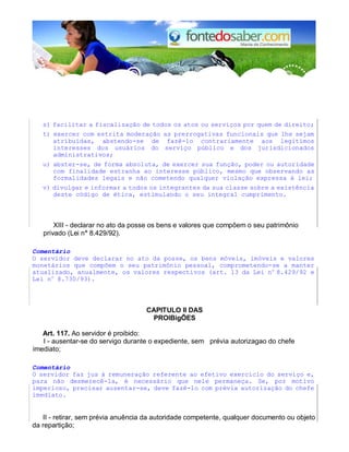 s) facilitar a fiscalização de todos os atos ou serviços por quem de direito;
t) exercer com estrita moderação as prerrogativas funcionais que lhe sejam
atribuídas, abstendo-se de fazê-lo contrariamente aos legítimos
interesses dos usuários do serviço público e dos jurisdicionados
administrativos;
u) abster-se, de forma absoluta, de exercer sua função, poder ou autoridade
com finalidade estranha ao interesse público, mesmo que observando as
formalidades legais e não cometendo qualquer violação expressa à lei;
v) divulgar e informar a todos os integrantes da sua classe sobre a existência
deste código de ética, estimulando o seu integral cumprimento.
XIII - declarar no ato da posse os bens e valores que compõem o seu patrimônio
privado (Lei n° 8.429/92).
Comentário
O servidor deve declarar no ato da posse, os bens móveis, imóveis e valores
monetários que compõem o seu patrimônio pessoal, comprometendo-se a manter
atualizado, anualmente, os valores respectivos (art. 13 da Lei no
8.429/92 e
Lei no
8.730/93).
CAPlTULO II DAS
PROIBigÕES
Art. 117. Ao servidor é proibido:
I - ausentar-se do servigo durante o expediente, sem prévia autorizagao do chefe
imediato;
Comentário
O servidor faz jus à remuneração referente ao efetivo exercício do serviço e,
para não desmerecê-la, é necessário que nele permaneça. Se, por motivo
imperioso, precisar ausentar-se, deve fazê-lo com prévia autorização do chefe
imediato.
II - retirar, sem prévia anuência da autoridade competente, qualquer documento ou objeto
da repartição;
 