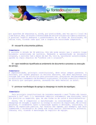 por questões de segurança e, ainda, por praticidade, uma vez que é o local da
lide diária. Mas, se houver a necessidade de retirá-los para diligência externa,
é possível fazê-lo mediante o preenchimento de um termo de autorização, em
várias vias, ficando cada qual com a respectiva autoridade competente.
III - recusar fé a documentos públicos;
Comentário
O servidor é dotado de fé pública. Ele não pode exigir que o usuário traga
documento autenticado em cartório. Mediante a apresentação do documento
original, o servidor tem o dever de dar fé, isto é, reconhecer autenticidade,
apondo na cópia registro de "confere com o original".
IV - opor resistência injustificada ao andamento de documento e processo ou execução
de serviço;
Comentário
A impessoalidade, princípio constitucional, deve estar sempre presente. O
servidor, por razões pessoais ou motivos obscuros, não deve manifestar sua
vontade nem usar de artifícios para procrastinar, prejudicar deliberadamente
ou dificultar o andamento de documento ou processo, ou ainda o exercício regular
de direito por qualquer pessoa, causando-lhe dano material ou moral.
V - promover manifestagao de aprego ou desaprego no recinto da repartigao;
Comentário
Pelo princípio constitucional da isonomia segundo o qual "todos são iguais
perante a lei" (art. 5 ), merecendo idêntico tratamento, sem distinção, seja
ela positiva ou negativa, que, de uma forma ou de outra é discriminatória.
Assim, não é compatlvel a manifestagão ou consideragões de aprego ou
desaprego em relagão a superior ou colega no recinto da repartição. Em ou-tras
palavras, é condenável tanto a bajulação quanto a detração, insistimos, no
âmbito da repartição pública. Tal receita não impede, por exemplo, que seja
comemorado o aniversário do chefe num local neutro: churrascaria, pizzaria,
chácara, etc, visando à manutengão do espírito de equipe.
 
