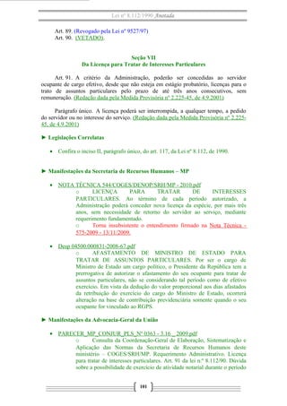 Lei nº 8.112/1990 Anotada
Art. 89. (Revogado pela Lei nº 9527/97)
Art. 90. (VETADO).
Seção VII
Da Licença para Tratar de Interesses Particulares
Art. 91. A critério da Administração, poderão ser concedidas ao servidor
ocupante de cargo efetivo, desde que não esteja em estágio probatório, licenças para o
trato de assuntos particulares pelo prazo de até três anos consecutivos, sem
remuneração. (Redação dada pela Medida Provisória nº 2.225-45, de 4.9.2001)
Parágrafo único. A licença poderá ser interrompida, a qualquer tempo, a pedido
do servidor ou no interesse do serviço. (Redação dada pela Medida Provisória nº 2.22545, de 4.9.2001)
► Legislações Correlatas
• Confira o inciso II, parágrafo único, do art. 117, da Lei nº 8.112, de 1990.
► Manifestações da Secretaria de Recursos Humanos – MP
• NOTA TÉCNICA 544/COGES/DENOP/SRH/MP - 2010.pdf
o
LICENÇA
PARA
TRATAR
DE
INTERESSES
PARTICULARES. Ao término de cada período autorizado, a
Administração poderá conceder nova licença da espécie, por mais três
anos, sem necessidade de retorno do servidor ao serviço, mediante
requerimento fundamentado.
o
Torna insubsistente o entendimento firmado na Nota Técnica 575-2009 - 13/11/2009.
• Desp 04500.000831-2008-67.pdf
o
AFASTAMENTO DE MINISTRO DE ESTADO PARA
TRATAR DE ASSUNTOS PARTICULARES. Por ser o cargo de
Ministro de Estado um cargo político, o Presidente da República tem a
prerrogativa de autorizar o afastamento do seu ocupante para tratar de
assuntos particulares, não se considerando tal período como de efetivo
exercício. Em vista da dedução do valor proporcional aos dias afastados
da retribuição do exercício do cargo do Ministro de Estado, ocorrerá
alteração na base de contribuição previdenciária somente quando o seu
ocupante for vinculado ao RGPS.
► Manifestações da Advocacia-Geral da União
• PARECER_MP_CONJUR_PLS_Nº 0363 - 3.16 _ 2009.pdf
o
Consulta da Coordenação-Geral de Elaboração, Sistematização e
Aplicação das Normas da Secretaria de Recursos Humanos deste
ministério – COGES/SRH/MP. Requerimento Administrativo. Licença
para tratar de interesses particulares. Art. 91 da lei n.º 8.112/90. Dúvida
sobre a possibilidade de exercício de atividade notarial durante o período
101

 