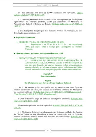 Lei nº 8.112/1990 Anotada

III - para entidades com mais de 30.000 associados, três servidores. (Inciso
incluído pela Lei nº 9.527, de 10.12.97)
§ 1o Somente poderão ser licenciados servidores eleitos para cargos de direção ou
representação nas referidas entidades, desde que cadastradas no Ministério da
Administração Federal e Reforma do Estado. (Redação dada pela Lei nº 9.527, de
10.12.97)
§ 2° A licença terá duração igual à do mandato, podendo ser prorrogada, no caso
de reeleição, e por uma única vez.
► Legislações Correlatas
• DECRETO Nº 2.066, DE 12 DE NOVEMBRO DE 1996.
o
Regulamenta o art. 92, da lei nº 8.112, de 11 de dezembro de
1990, que dispõe sobre a licença para Desempenho de Mandato
Classista.
► Manifestações da Secretaria de Recursos Humanos – MP
• NOTA TÉCNICA Nº 797/2009/COGES/DENOP/SRH/MP
o
LIBERAÇÃO DE SERVIDOR PARA PARTICIPAÇÃO DE
ATIVIDADES SINDICAIS. O Ofício-Circular nº 14/SRH/MP/2004, diz
que cabe aos dirigentes de recursos humanos avaliar a importância do
evento solicitado, e, julgando relevante para a Administração Pública
federal, liberar servidores para participação de acontecimentos sindicais.
Capítulo V
Dos Afastamentos
Seção I
Do Afastamento para Servir a Outro Órgão ou Entidade
Art. 93. O servidor poderá ser cedido para ter exercício em outro órgão ou
entidade dos Poderes da União, dos Estados, ou do Distrito Federal e dos Municípios,
nas seguintes hipóteses: (Redação dada pela Lei nº 8.270, de 17.12.91) (Regulamento)
(Vide Decreto nº 4.493, de 3.12.2002) (Regulamento)
I - para exercício de cargo em comissão ou função de confiança; (Redação dada
pela Lei nº 8.270, de 17.12.91)
II - em casos previstos em leis específicas.(Redação dada pela Lei nº 8.270, de
17.12.91)
§ 1o Na hipótese do inciso I, sendo a cessão para órgãos ou entidades dos Estados,
do Distrito Federal ou dos Municípios, o ônus da remuneração será do órgão ou
entidade cessionária, mantido o ônus para o cedente nos demais casos. (Redação dada
pela Lei nº 8.270, de 17.12.91)

103

 