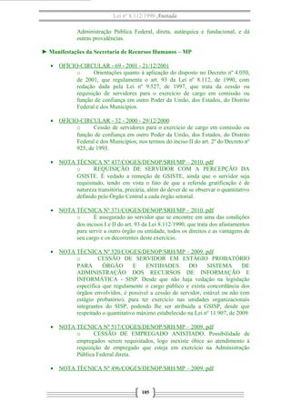 Lei nº 8.112/1990 Anotada
Administração Pública Federal, direta, autárquica e fundacional, e dá
outras providências.
► Manifestações da Secretaria de Recursos Humanos – MP
• OFÍCIO-CIRCULAR - 69 - 2001 - 21/12/2001
o
Orientações quanto à aplicação do disposto no Decreto nº 4.050,
de 2001, que regulamenta o art. 93 da Lei nº 8.112, de 1990, com
redação dada pela Lei nº 9.527, de 1997, que trata da cessão ou
requisição de servidores para o exercício de cargo em comissão ou
função de confiança em outro Poder da União, dos Estados, do Distrito
Federal e dos Municípios.
• OFÍCIO-CIRCULAR - 32 - 2000 - 29/12/2000
o
Cessão de servidores para o exercício de cargo em comissão ou
função de confiança em outro Poder da União, dos Estados, do Distrito
Federal e dos Municípios, nos termos do inciso II do art. 2º do Decreto nº
925, de 1993.
• NOTA TÉCNICA Nº 437/COGES/DENOP/SRH/MP – 2010. pdf
o
REQUISIÇÃO DE SERVIDOR COM A PERCEPÇÃO DA
GSISTE. É vedado a remoção de GSISTE, ainda que o servidor seja
requisitado, tendo em vista o fato de que a referida gratificação é de
natureza transitória, precária, além do dever de se observar o quantitativo
definido pelo Órgão Central a cada órgão setorial.
• NOTA TÉCNICA Nº 371/COGES/DENOP/SRH/MP – 2010. pdf
o
É assegurado ao servidor que se encontre em uma das condições
dos incisos I e II do art. 93 da Lei 8.112/1990, que trata dos afastamentos
para servir a outro órgão ou entidade, todos os direitos e as vantagens de
seu cargo e os decorrentes deste exercício.
• NOTA TÉCNICA Nº 520/COGES/DENOP/SRH/MP – 2009. pdf
o
CESSÃO DE SERVIDOR EM ESTÁGIO PROBATÓRIO
PARA
ÓRGÃO
E
ENTIDADES
DO
SISTEMA
DE
ADMINISTRAÇÃO DOS RECURSOS DE INFORMAÇÃO E
INFORMÁTICA - SISP. Desde que não haja vedação na legislação
específica que regulamente o cargo público e exista concordância dos
órgãos envolvidos, é possível a cessão de servidor, estável ou não (em
estágio probatório), para ter exercício nas unidades organizacionais
integrantes do SISP, podendo lhe ser atribuída a GSISP, desde que
respeitado o quantitativo máximo estabelecido na Lei nº 11.907, de 2009.
• NOTA TÉCNICA Nº 517/COGES/DENOP/SRH/MP – 2009. pdf
o
CESSÃO DE EMPREGADO ANISTIADO. Possibilidade de
empregados serem requisitados, logo inexiste óbice ao atendimento à
requisição de empregado que esteja em exercício na Administração
Pública Federal direta.
• NOTA TÉCNICA Nº 496/COGES/DENOP/SRH/MP – 2009. pdf

105

 