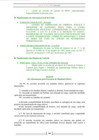 Lei nº 8.112/1990 Anotada
o
Cessão de servidor da carreira do DNIT. Especificidades.
Impossibilidade no presente caso.
► Manifestações da Advocacia-Geral da União
• PARECER CONJUR 0107 - 2010.pdf
o
CESSÃO DE EMPREGADO DE EMPRESA PÚBLICA E
SOCIEDADE DE ECONOMIA MISTA PARA A UNIÃO.
LEGISLAÇÃO APLICÁVEL CONSIDERANDO O DECRETO-LEI
N.º2.355/87, A LEI N.º 8.112/90 E O DECRETO N.º 4.050/01.
REEMBOLSSO DE VALORES, INCLUSIVE PARTICIPAÇÃO NOS
LUCROS. POSSIBILIDADE. CORREÇÃO MONETÁRIA E JUROS
DE MORA EM CASO DE ATRASO DE REEMBOLSSO.
NORMATIZAÇÃO.
• PARECER/MP/CONJUR/PFF/Nº 40 - 3.18/2010
o
Afastamento do país, na forma do disposto no art. 1º, I, do
Decreto nº 91.800, de 18 de outubro de 1985, assim como no art. 1º,
inciso IV, do decreto nº 1.387, de 7 de fevereiro de 1995.
► Manifestações dos Órgãos de Controle
• PORTARIA - CGU - Nº 65, 15 DE JANEIRO DE 2010.pdf
o
Dispõe sobre as cessões de servidores da Carreira de Finanças e
Controle para Órgãos e Entidades da Administração Pública direta e
indireta do Poder Executivo Federal.
Seção II
Do Afastamento para Exercício de Mandato Eletivo
Art. 94. Ao servidor investido em mandato eletivo aplicam-se as seguintes
disposições:
I - tratando-se de mandato federal, estadual ou distrital, ficará afastado do cargo;
II - investido no mandato de Prefeito, será afastado do cargo, sendo-lhe facultado
optar pela sua remuneração;
III - investido no mandato de vereador:
a) havendo compatibilidade de horário, perceberá as vantagens de seu cargo, sem
prejuízo da remuneração do cargo eletivo;
b) não havendo compatibilidade de horário, será afastado do cargo, sendo-lhe
facultado optar pela sua remuneração.
§ 1o No caso de afastamento do cargo, o servidor contribuirá para a seguridade
social como se em exercício estivesse.
§ 2o O servidor investido em mandato eletivo ou classista não poderá ser
removido ou redistribuído de ofício para localidade diversa daquela onde exerce o
mandato.

106

 