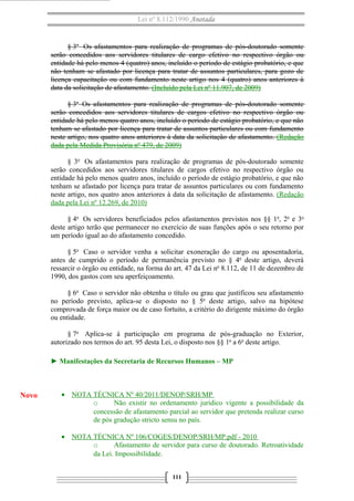 Lei nº 8.112/1990 Anotada

§ 3o Os afastamentos para realização de programas de pós-doutorado somente
serão concedidos aos servidores titulares de cargo efetivo no respectivo órgão ou
entidade há pelo menos 4 (quatro) anos, incluído o período de estágio probatório, e que
não tenham se afastado por licença para tratar de assuntos particulares, para gozo de
licença capacitação ou com fundamento neste artigo nos 4 (quatro) anos anteriores à
data da solicitação de afastamento. (Incluído pela Lei nº 11.907, de 2009)
§ 3o Os afastamentos para realização de programas de pós-doutorado somente
serão concedidos aos servidores titulares de cargos efetivo no respectivo órgão ou
entidade há pelo menos quatro anos, incluído o período de estágio probatório, e que não
tenham se afastado por licença para tratar de assuntos particulares ou com fundamento
neste artigo, nos quatro anos anteriores à data da solicitação de afastamento. (Redação
dada pela Medida Provisória nº 479, de 2009)
§ 3o Os afastamentos para realização de programas de pós-doutorado somente
serão concedidos aos servidores titulares de cargos efetivo no respectivo órgão ou
entidade há pelo menos quatro anos, incluído o período de estágio probatório, e que não
tenham se afastado por licença para tratar de assuntos particulares ou com fundamento
neste artigo, nos quatro anos anteriores à data da solicitação de afastamento. (Redação
dada pela Lei nº 12.269, de 2010)
§ 4o Os servidores beneficiados pelos afastamentos previstos nos §§ 1o, 2o e 3o
deste artigo terão que permanecer no exercício de suas funções após o seu retorno por
um período igual ao do afastamento concedido.
§ 5o Caso o servidor venha a solicitar exoneração do cargo ou aposentadoria,
antes de cumprido o período de permanência previsto no § 4o deste artigo, deverá
ressarcir o órgão ou entidade, na forma do art. 47 da Lei no 8.112, de 11 de dezembro de
1990, dos gastos com seu aperfeiçoamento.
§ 6o Caso o servidor não obtenha o título ou grau que justificou seu afastamento
no período previsto, aplica-se o disposto no § 5o deste artigo, salvo na hipótese
comprovada de força maior ou de caso fortuito, a critério do dirigente máximo do órgão
ou entidade.
§ 7o Aplica-se à participação em programa de pós-graduação no Exterior,
autorizado nos termos do art. 95 desta Lei, o disposto nos §§ 1o a 6o deste artigo.
► Manifestações da Secretaria de Recursos Humanos – MP

Novo

• NOTA TÉCNICA Nº 40/2011/DENOP/SRH/MP
o
Não existir no ordenamento jurídico vigente a possibilidade da
concessão de afastamento parcial ao servidor que pretenda realizar curso
de pós gradução stricto sensu no país.
• NOTA TÉCNICA Nº 106/COGES/DENOP/SRH/MP.pdf - 2010
o
Afastamento de servidor para curso de doutorado. Retroatividade
da Lei. Impossibilidade.
111

 
