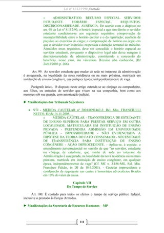 Lei nº 8.112/1990 Anotada
o
ADMINISTRATIVO. RECURSO ESPECIAL. SERVIDOR
ESTUDANTE.
HORÁRIO
ESPECIAL.
REQUISITOS.
DISCRICIONARIEDADE. AUSÊNCIA. De acordo com o disposto no
art. 98 da Lei nº 8.112/90, o horário especial a que tem direito o servidor
estudante condiciona-se aos seguintes requisitos: comprovação de
incompatibilidade entre o horário escolar e o da repartição; ausência de
prejuízo ao exercício do cargo; e compensação de horário no órgão em
que o servidor tiver exercício, respeitada a duração semanal do trabalho.
Atendidos esses requisitos, deve ser concedido o horário especial ao
servidor estudante, porquanto o dispositivo legal não deixa margem à
discricionariedade da administração, constituindo a concessão do
benefício, nesse caso, ato vinculado. Recurso não conhecido. (DJ
24/03/2003 p. 266)
Art. 99. Ao servidor estudante que mudar de sede no interesse da administração
é assegurada, na localidade da nova residência ou na mais próxima, matrícula em
instituição de ensino congênere, em qualquer época, independentemente de vaga.
Parágrafo único. O disposto neste artigo estende-se ao cônjuge ou companheiro,
aos filhos, ou enteados do servidor que vivam na sua companhia, bem como aos
menores sob sua guarda, com autorização judicial.
► Manifestações dos Tribunais Superiores
• STJ - MEDIDA CAUTELAR nº 2001/0091462-2. Rel. Min. FRANCIULLI
NETTO, DJ de 14.11.2005.
o
MEDIDA CAUTELAR - TRANSFERÊNCIA DE ESTUDANTE
DE ENSINO SUPERIOR PARA PRESTAR SERVIÇO EM OUTRA
LOCALIDADE, MATRICULADA EM INSTITUIÇÃO DE ENSINO
PRIVADA - PRETENDIDA ADMISSÃO EM UNIVERSIDADE
PÚBLICA - IMPOSSIBILIDADE - NÃO EVIDENCIADA A
HIPÓTESE DA TEORIA DO FATO CONSUMADO - NECESSIDADE
DE TRANSFERÊNCIA PARA INSTITUIÇÃO DE ENSINO
CONGÊNERE - AÇÃO IMPROCEDENTE. - Aplica-se, à espécie, o
entendimento jurisprudencial no sentido de que "ao servidor, estudante
ou cônjuge de estudante, que mudar de sede no interesse da
Administração é assegurada, na localidade da nova residência ou na mais
próxima, matrícula em instituição de ensino congênere, em qualquer
época, independentemente de vaga" (Cf. MC n. 3.186-MG, Rel. Min.
Francisco Falcão, in DJ de 18.6.2001). - Cautelar improcedente e
condenação da requerente nas custas e honorários advocatícios fixados
em 10% do valor da causa.
Capítulo VII
Do Tempo de Serviço
Art. 100. É contado para todos os efeitos o tempo de serviço público federal,
inclusive o prestado às Forças Armadas.
► Manifestações da Secretaria de Recursos Humanos – MP

114

 