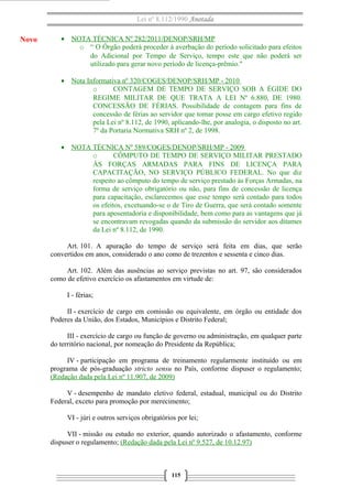 Lei nº 8.112/1990 Anotada

Novo

• NOTA TÉCNICA Nº 282/2011/DENOP/SRH/MP
o “ O Órgão poderá proceder à averbação do período solicitado para efeitos
do Adicional por Tempo de Serviço, tempo este que não poderá ser
utilizado para gerar novo período de licença-prêmio."
• Nota Informativa nº 320/COGES/DENOP/SRH/MP - 2010
o
CONTAGEM DE TEMPO DE SERVIÇO SOB A ÉGIDE DO
REGIME MILITAR DE QUE TRATA A LEI Nº 6.880, DE 1980.
CONCESSÃO DE FÉRIAS. Possibilidade de contagem para fins de
concessão de férias ao servidor que tomar posse em cargo efetivo regido
pela Lei nº 8.112, de 1990, aplicando-lhe, por analogia, o disposto no art.
7º da Portaria Normativa SRH nº 2, de 1998.
• NOTA TÉCNICA Nº 589/COGES/DENOP/SRH/MP - 2009
o
CÔMPUTO DE TEMPO DE SERVIÇO MILITAR PRESTADO
ÀS FORÇAS ARMADAS PARA FINS DE LICENÇA PARA
CAPACITAÇÃO, NO SERVIÇO PÚBLICO FEDERAL. No que diz
respeito ao cômputo do tempo de serviço prestado às Forças Armadas, na
forma de serviço obrigatório ou não, para fins de concessão de licença
para capacitação, esclarecemos que esse tempo será contado para todos
os efeitos, excetuando-se o de Tiro de Guerra, que será contado somente
para aposentadoria e disponibilidade, bem como para as vantagens que já
se encontravam revogadas quando da submissão do servidor aos ditames
da Lei nº 8.112, de 1990.
Art. 101. A apuração do tempo de serviço será feita em dias, que serão
convertidos em anos, considerado o ano como de trezentos e sessenta e cinco dias.
Art. 102. Além das ausências ao serviço previstas no art. 97, são considerados
como de efetivo exercício os afastamentos em virtude de:
I - férias;
II - exercício de cargo em comissão ou equivalente, em órgão ou entidade dos
Poderes da União, dos Estados, Municípios e Distrito Federal;
III - exercício de cargo ou função de governo ou administração, em qualquer parte
do território nacional, por nomeação do Presidente da República;
IV - participação em programa de treinamento regularmente instituído ou em
programa de pós-graduação stricto sensu no País, conforme dispuser o regulamento;
(Redação dada pela Lei nº 11.907, de 2009)
V - desempenho de mandato eletivo federal, estadual, municipal ou do Distrito
Federal, exceto para promoção por merecimento;
VI - júri e outros serviços obrigatórios por lei;
VII - missão ou estudo no exterior, quando autorizado o afastamento, conforme
dispuser o regulamento; (Redação dada pela Lei nº 9.527, de 10.12.97)

115

 