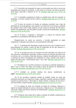 Lei nº 8.112/1990 Anotada
§ 2o O servidor será exonerado do cargo ou será tornado sem efeito o ato de sua
designação para função de confiança, se não entrar em exercício nos prazos previstos
neste artigo, observado o disposto no art. 18. (Redação dada pela Lei nº 9.527, de
10.12.97)
§ 3o À autoridade competente do órgão ou entidade para onde for nomeado ou
designado o servidor compete dar-lhe exercício. (Redação dada pela Lei nº 9.527, de
10.12.97)
§ 4o O início do exercício de função de confiança coincidirá com a data de
publicação do ato de designação, salvo quando o servidor estiver em licença ou afastado
por qualquer outro motivo legal, hipótese em que recairá no primeiro dia útil após o
término do impedimento, que não poderá exceder a trinta dias da publicação. (Incluído
pela Lei nº 9.527, de 10.12.97)
Art. 16. O início, a suspensão, a interrupção e o reinício do exercício serão
registrados no assentamento individual do servidor.
Parágrafo único. Ao entrar em exercício, o servidor apresentará ao órgão
competente os elementos necessários ao seu assentamento individual.
Art. 17. A promoção não interrompe o tempo de exercício, que é contado no novo
posicionamento na carreira a partir da data de publicação do ato que promover o
servidor. (Redação dada pela Lei nº 9.527, de 10.12.97)
Art. 18. O servidor que deva ter exercício em outro município em razão de ter
sido removido, redistribuído, requisitado, cedido ou posto em exercício provisório terá,
no mínimo, dez e, no máximo, trinta dias de prazo, contados da publicação do ato, para
a retomada do efetivo desempenho das atribuições do cargo, incluído nesse prazo o
tempo necessário para o deslocamento para a nova sede. (Redação dada pela Lei nº
9.527, de 10.12.97)
§ 1o Na hipótese de o servidor encontrar-se em licença ou afastado legalmente, o
prazo a que se refere este artigo será contado a partir do término do impedimento.
(Parágrafo renumerado e alterado pela Lei nº 9.527, de 10.12.97)
§ 2º É facultado ao servidor declinar
caput. (Incluído pela Lei nº 9.527, de 10.12.97)

dos

prazos

estabelecidos

no

Art. 19. Os servidores cumprirão jornada de trabalho fixada em razão das
atribuições pertinentes aos respectivos cargos, respeitada a duração máxima do trabalho
semanal de quarenta horas e observados os limites mínimo e máximo de seis horas e
oito horas diárias, respectivamente. (Redação dada pela Lei nº 8.270, de 17.12.91)
§ 1o O ocupante de cargo em comissão ou função de confiança submete-se a
regime de integral dedicação ao serviço, observado o disposto no art. 120, podendo ser
convocado sempre que houver interesse da Administração. (Redação dada pela Lei nº
9.527, de 10.12.97)
§ 2o O disposto neste artigo não se aplica a duração de trabalho estabelecida em
leis especiais. (Incluído pela Lei nº 8.270, de 17.12.91)

12

 