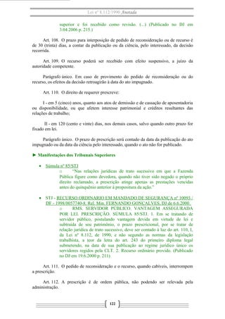 Lei nº 8.112/1990 Anotada
superior e foi recebido como revisão. (...) (Publicado no DJ em
3.04.2006 p. 215.)
Art. 108. O prazo para interposição de pedido de reconsideração ou de recurso é
de 30 (trinta) dias, a contar da publicação ou da ciência, pelo interessado, da decisão
recorrida.
Art. 109. O recurso poderá ser recebido com efeito suspensivo, a juízo da
autoridade competente.
Parágrafo único. Em caso de provimento do pedido de reconsideração ou do
recurso, os efeitos da decisão retroagirão à data do ato impugnado.
Art. 110. O direito de requerer prescreve:
I - em 5 (cinco) anos, quanto aos atos de demissão e de cassação de aposentadoria
ou disponibilidade, ou que afetem interesse patrimonial e créditos resultantes das
relações de trabalho;
II - em 120 (cento e vinte) dias, nos demais casos, salvo quando outro prazo for
fixado em lei.
Parágrafo único. O prazo de prescrição será contado da data da publicação do ato
impugnado ou da data da ciência pelo interessado, quando o ato não for publicado.
► Manifestações dos Tribunais Superiores
• Súmula nº 85/STJ
o
“Nas relações jurídicas de trato sucessivo em que a Fazenda
Pública figure como devedora, quando não tiver sido negado o próprio
direito reclamado, a prescrição atinge apenas as prestações vencidas
antes do quinquênio anterior à propositura da ação.”
• STJ - RECURSO ORDINARIO EM MANDADO DE SEGURANÇA nº 10093 /
DF - 1998/0057740-8. Rel. Min. FERNANDO GONÇALVES, DJ de 6.6.2000.
o
RMS. SERVIDOR PÚBLICO. VANTAGEM ASSEGURADA
POR LEI. PRESCRIÇÃO. SÚMULA 85/STJ. 1. Em se tratando de
servidor público, postulando vantagem devida em virtude de lei e
subtraída de seu patrimônio, o prazo prescricional, por se tratar de
relação jurídica de trato sucessivo, deve ser contado à luz do art. 110, I,
da Lei nº 8.112, de 1990, e não segundo as normas da legislação
trabalhista, a teor da letra do art. 243 do primeiro diploma legal
submetendo, na data de sua publicação ao regime jurídico único os
servidores regidos pela CLT. 2. Recurso ordinário provido. (Publicado
no DJ em 19.6.2000 p. 211)
Art. 111. O pedido de reconsideração e o recurso, quando cabíveis, interrompem
a prescrição.
Art. 112. A prescrição é de ordem pública, não podendo ser relevada pela
administração.

122

 