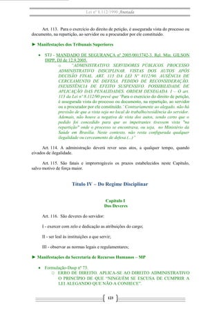 Lei nº 8.112/1990 Anotada

Art. 113. Para o exercício do direito de petição, é assegurada vista do processo ou
documento, na repartição, ao servidor ou a procurador por ele constituído.
► Manifestações dos Tribunais Superiores
• STJ - MANDADO DE SEGURANÇA nº 2005/0013742-3. Rel. Min. GILSON
DIPP, DJ de 12.9.2005.
o
“ADMINISTRATIVO. SERVIDORES PÚBLICOS. PROCESSO
ADMINISTRATIVO DISCIPLINAR. VISTAS DOS AUTOS APÓS
DECISÃO FINAL. ART. 113 DA LEI Nº 8112/90. AUSÊNCIA DE
CERCEAMENTO DE DEFESA. PEDIDO DE RECONSIDERAÇÃO.
INEXISTÊNCIA DE EFEITO SUSPENSIVO. POSSIBILIDADE DE
APLICAÇÃO DAS PENALIDADES. ORDEM DENEGADA. I – O art.
113 da Lei nº 8.112/90 prevê que ‘Para o exercício do direito de petição,
é assegurada vista do processo ou documento, na repartição, ao servidor
ou a procurador por ele constituído.’ Contrariamente ao alegado, não há
previsão de que a vista seja no local de trabalho/residência do servidor.
Ademais, não houve a negativa de vista dos autos, sendo certo que o
pedido foi concedido para que os impetrantes tivessem vista "na
repartição" onde o processo se encontrava, ou seja, no Ministério da
Saúde em Brasília. Neste contexto, não resta configurada qualquer
ilegalidade ou cerceamento de defesa.(...)”
Art. 114. A administração deverá rever seus atos, a qualquer tempo, quando
eivados de ilegalidade.
Art. 115. São fatais e improrrogáveis os prazos estabelecidos neste Capítulo,
salvo motivo de força maior.

Título IV – Do Regime Disciplinar
Capítulo I
Dos Deveres
Art. 116. São deveres do servidor:
I - exercer com zelo e dedicação as atribuições do cargo;
II - ser leal às instituições a que servir;
III - observar as normas legais e regulamentares;
► Manifestações da Secretaria de Recursos Humanos – MP
• Formulação-Dasp nº 73.
O ERRO DE DIREITO. APLICA-SE AO DIREITO ADMINISTRATIVO
O PRINCÍPIO DE QUE “NINGUÉM SE ESCUSA DE CUMPRIR A
LEI ALEGANDO QUE NÃO A CONHECE”.
123

 